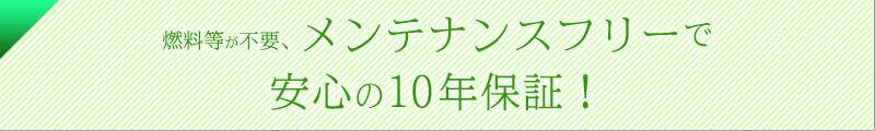 燃料等が不要。メンテナンスフリーで安心の10年保証!