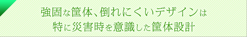強固な筐体、倒れにくいデザインは、特に災害時を意識した筐体設計