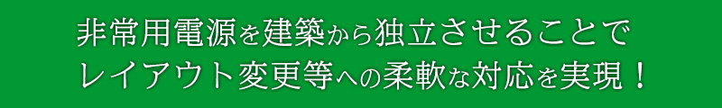 非常用電源を建築から独立させてレイアウト変更等への柔軟な対応を実現！