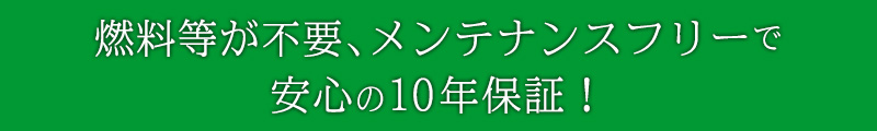 燃料等が不要。メンテナンスフリーで安心の10年保証！